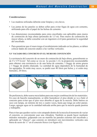 Manual del Maestro Constructor                              59



Consideraciones:

• Las maderas utilizadas deberán estar limpias y sin clavos.

• Las juntas de los paneles se deben sellar para evitar fugas de agua con cemento,
  utilizando para ello el papel de las bolsas de cemento.

• Las dimensiones recomendadas para estos encofrados son aplicables para muros
  de contención de baja altura (promedio de 1.5 m). Para muros de contención de
  mayor altura, se debe consultar con un ingeniero civil para garantizar la seguridad
  del encofrado.

• Para garantizar que el muro tenga el recubrimiento indicado en los planos, se deben
  colocar dados de concreto atados a las varillas verticales.

5.5 VACIADO DEL CONCRETO EN EL MURO DE CONTENCIÓN

La resistencia del concreto de un muro de contención de baja altura, generalmente es
de f’c=175 k/cm2. Tal como se vio en la sección 1.12, la proporción recomendable
para obtener esta resistencia es de una bolsa de cemento, 1 buggy de arena gruesa
y 1 buggy de piedra chancada. La cantidad de agua dependerá de la humedad de
los agregados. Si están muy secos, se podrá usar 40 litros por bolsa; y si están muy
húmedos, 20 litros.

 1 BOLSA DE CEMENTO    1 BUGGY DE ARENA GRUESA   1 BUGGY DE PIEDRA CHANCADA   AGUA




De preferencia, debe usarse mezcladora para una mejor combinación de los materiales.
En caso de hacerlo manualmente, se debe humedecer el piso donde se va a batir el
concreto para evitar que el piso seco absorba el agua de la mezcla. Debe batirse en
seco con lampa, un mínimo de tres o cuatro veces, hasta que tenga un color parejo.
Luego, agregar agua en la cantidad indicada arriba para que la mezcla quede pastosa
y trabajable.

Para evitar que queden vacíos o aire atrapado dentro de la mezcla al momento de vaciar
el concreto, es conveniente usar una vibradora. También se puede hacer mediante
métodos manuales: golpeando con un martillo las paredes externas del encofrado y
aplicando un “chuceo”, que consiste en introducir con movimientos verticales una
barra de acero de ½” en el concreto fresco (ver ﬁgura 62).
 