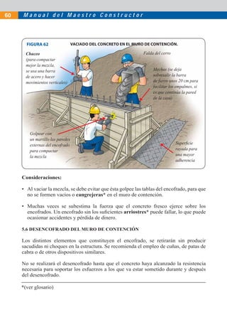 60   Manual del Maestro Constructor




       FIGURA 62                   VACIADO DEL CONCRETO EN EL MURO DE CONTENCIÓN.

       Chuceo                                                     Falda del cerro
       (para compactar
       mejor la mezcla,
       se usa una barra                                                Mechas (se deja
       de acero y hacer                                                sobresalir la barra
       movimientos verticales)                                         de ﬁerro unos 20 cm para
                                                                       facilitar los empalmes, si
                                                                       es que continúa la pared
                                                                       de la casa)




         Golpear con
         un martillo las paredes
         externas del encofrado                                                     Superﬁcie
         para compactar                                                             rayada para
         la mezcla                                                                  una mayor
                                                                                    adherencia


     Consideraciones:

     • Al vaciar la mezcla, se debe evitar que ésta golpee las tablas del encofrado, para que
       no se formen vacíos o cangrejeras* en el muro de contención.

     • Muchas veces se subestima la fuerza que el concreto fresco ejerce sobre los
       encofrados. Un encofrado sin los suﬁcientes arriostres* puede fallar, lo que puede
       ocasionar accidentes y pérdida de dinero.

     5.6 DESENCOFRADO DEL MURO DE CONTENCIÓN

     Los distintos elementos que constituyen el encofrado, se retirarán sin producir
     sacudidas ni choques en la estructura. Se recomienda el empleo de cuñas, de patas de
     cabra o de otros dispositivos similares.

     No se realizará el desencofrado hasta que el concreto haya alcanzado la resistencia
     necesaria para soportar los esfuerzos a los que va estar sometido durante y después
     del desencofrado.

     *(ver glosario)
 