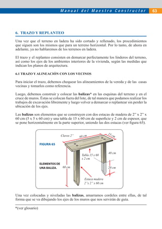 Manual del Maestro Constructor                              63




6. TRAZO Y REPLANTEO

Una vez que el terreno en ladera ha sido cortado y rellenado, los procedimientos
que siguen son los mismos que para un terreno horizontal. Por lo tanto, de ahora en
adelante, ya no hablaremos de los terrenos en ladera.

El trazo y el replanteo consisten en demarcar perfectamente los linderos del terreno,
así como los ejes de los ambientes interiores de la vivienda, según las medidas que
indican los planos de arquitectura.

6.1 TRAZO Y ALINEACIÓN CON LOS VECINOS

Para iniciar el trazo, debemos chequear los alineamientos de la vereda y de las casas
vecinas y tomarlos como referencia.

Luego, debemos construir y colocar las balizas* en las esquinas del terreno y en el
cruce de muros. Éstas se colocan fuera del lote, de tal manera que podamos realizar los
trabajos de excavación libremente y luego volver a demarcar o replantear sin perder la
ubicación de los ejes.

Las balizas son elementos que se construyen con dos estacas de madera de 2” x 2” x
60 cm (5 x 5 x 60 cm) y una tabla de 15 x 60 cm de superﬁcie y 2 cm de espesor, que
se pone horizontalmente en la parte superior, uniendo las dos estacas (ver ﬁgura 65).

                                                              15
                              Clavos 2”   60 cm                    cm

                  FIGURA 65

                                                              40 cm
                                            Tabla 15 x 60
                                            x 2 cm
                  ELEMENTOS DE
                  UNA BALIZA.  60 cm                          20 cm


                                             Estaca madera
                                             2”x 2” x 60 cm


Una vez colocadas y niveladas las balizas, amarramos cordeles entre ellas, de tal
forma que se va dibujando los ejes de los muros que nos servirán de guía.

*(ver glosario)
 