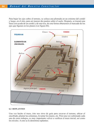 64   Manual del Maestro Constructor




     Para bajar los ejes sobre el terreno, se coloca una plomada en un extremo del cordel
     y luego, en el otro, para así marcar dos puntos sobre el suelo. Después, se trazará una
     línea con ayuda de un cordel y de una tiza, de esta forma obtenemos el marcado de los
     ejes que ﬁguran en los planos (ver ﬁgura 66).

                                               Estaca                       FONDO
           FIGURA 66
                                                                           Lindero

           ELEMENTOS DE                                          Balizas
           UNA BALIZA.
                                                              0.50 m




                                                                                              Lindero
                Balizas




                                                    Eje
                                                 ( Centro )    Cordeles
                       0m




                                                                                     0.50 m
                                  Zanja para
                   0.5




                                  cimientos




                       Ingreso principal   FRENTE
                                                                       Vereda




     6.2 REPLANTEO

     Una vez hecho el trazo, éste nos sirve de guía para excavar el terreno, ubicar el
     encofrado, plantar las columnas, levantar los muros, etc. Pero una vez culminado cada
     uno de estos trabajos, es muy importante volver a veriﬁcar el trazo inicial, así como
     los niveles. A esto se le denomina replanteo.
 