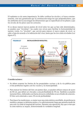 Manual del Maestro Constructor                            65




El replanteo es de suma importancia. Se debe veriﬁcar los niveles y el trazo constan-
temente, esto nos garantizará que la construcción tenga los ejes perpendiculares, que
los ambientes de la casa tengan las dimensiones que se especiﬁcan en los planos y que
los niveles de los pisos sean los correctos.

Si se desea marcar nuevos puntos de nivel entre los que ya han sido determinados,
se pueden usar “niveletas”, las cuales nos sirven para facilitar la horizontalidad de
nuestra visión. La “niveleta”, que servirá para marcar el nuevo punto de nivel, se
sube o baja de acuerdo a la indicación del visor, hasta que las tres estén niveladas (ver
ﬁgura 67).

      FIGURA 67            INSTALACIÓN DE NIVELETAS.
                                                                              2do punto de
                                                                               referencia
                 1er punto
                de referencia                                      Niveleta

        Visor                                              3er punto de
                                                            referencia
                                                        Distancia: 10 - 20 m
                        Niveleta
                                                             Punto de nivel
                                     Niveleta           (Rellenar hasta alcanzar
                                                         la base de la niveleta)


            Punto de nivel                                             Punto de nivel
            pre-establecido     Superficie a rellenar                  pre-establecido



Consideraciones:

• Se deben respetar los límites de las propiedades vecinas y de la vía pública para
  evitar problemas legales con los vecinos y la municipalidad.

• Para marcar los límites del lote con puntos ﬁjos, se pueden utilizar estacas de acero
  de 60 cm, que deben ser clavadas a una profundidad de 50 cm. También se pueden
  incrustar hitos, elaborados con barras de acero embebidas en un cilindro de concreto.
  El hito será enterrado a unos 30 cm de profundidad.

• Para hacer las mediciones, es mejor usar una cinta métrica enrollable, de preferencia
  metálica, porque se deforma menos y lo suﬁcientemente larga que permita medir de
  una sola vez toda la longitud del terreno. Durante esta operación, hay que evitar que
  la cinta métrica se arquee, distorsionando la verdadera longitud.
 