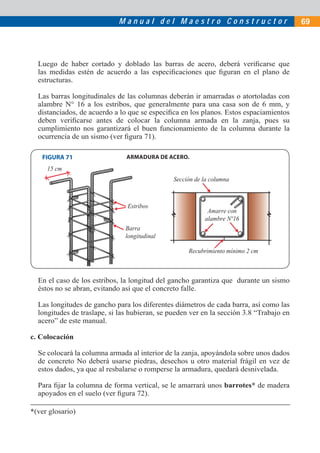 Manual del Maestro Constructor                               69




  Luego de haber cortado y doblado las barras de acero, deberá veriﬁcarse que
  las medidas estén de acuerdo a las especiﬁcaciones que ﬁguran en el plano de
  estructuras.

  Las barras longitudinales de las columnas deberán ir amarradas o atortoladas con
  alambre N° 16 a los estribos, que generalmente para una casa son de 6 mm, y
  distanciados, de acuerdo a lo que se especiﬁca en los planos. Estos espaciamientos
  deben veriﬁcarse antes de colocar la columna armada en la zanja, pues su
  cumplimiento nos garantizará el buen funcionamiento de la columna durante la
  ocurrencia de un sismo (ver ﬁgura 71).

   FIGURA 71                   ARMADURA DE ACERO.
     15 cm
                                               Sección de la columna



                               Estribos
                                                           Amarre con
                                                          alambre Nº16
                               Barra
                               longitudinal

                                                    Recubrimiento mínimo 2 cm



  En el caso de los estribos, la longitud del gancho garantiza que durante un sismo
  éstos no se abran, evitando así que el concreto falle.

  Las longitudes de gancho para los diferentes diámetros de cada barra, así como las
  longitudes de traslape, si las hubieran, se pueden ver en la sección 3.8 “Trabajo en
  acero” de este manual.

c. Colocación

  Se colocará la columna armada al interior de la zanja, apoyándola sobre unos dados
  de concreto No deberá usarse piedras, desechos u otro material frágil en vez de
  estos dados, ya que al resbalarse o romperse la armadura, quedará desnivelada.

  Para ﬁjar la columna de forma vertical, se le amarrará unos barrotes* de madera
  apoyados en el suelo (ver ﬁgura 72).

*(ver glosario)
 