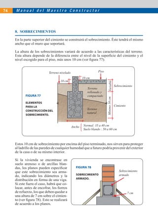 74   Manual del Maestro Constructor




     8. SOBRECIMIENTOS

     En la parte superior del cimiento se construirá el sobrecimiento. Éste tendrá el mismo
     ancho que el muro que soportará.

     La altura de los sobrecimientos variará de acuerdo a las características del terreno.
     Esta altura depende de la diferencia entre el nivel de la superﬁcie del cimiento y el
     nivel escogido para el piso, más unos 10 cm (ver ﬁgura 77).


                            Terreno nivelado                        Piso

                                                       10 cm
                                    10 cm




                                                                            Variable
                                                                                          Sobrecimiento
                                                          Terreno
                                                          rellenado y
            FIGURA 77                                     compactado



                                                                           Mínimo 50 cm
            ELEMENTOS
            PARA LA                                                                       Cimiento
                                                          Terreno
            CONSTRUCCIÓN DEL
                                                          natural
            SOBRECIMIENTO.



                                               Ancho   Normal: 35 a 40 cm
                                                       Suelo blando : 50 a 60 cm



     Estos 10 cm de sobrecimiento por encima del piso terminado, nos sirven para proteger
     al ladrillo de las paredes de cualquier humedad que a futuro podría provenir del exterior
     de la casa o de su mismo interior.

     Si la vivienda se encontrase en
     suelo arenoso o de arcillas blan-
     das, los planos pueden especiﬁcar            FIGURA 78
     que este sobrecimiento sea arma-                                                        Sobrecimiento
     do, indicando los diámetros y la             SOBRECIMIENTO                              armado
     distribución en forma de una viga.           ARMADO.
     Si este fuera el caso, habrá que co-
     locar, antes de encofrar, los ﬁerros
     de refuerzo, los que deben quedar a                                                             7 cm
     una altura de 7 cm sobre el cimien-
     to (ver ﬁgura 78). Esto se realizará
     de acuerdo a los planos.
 