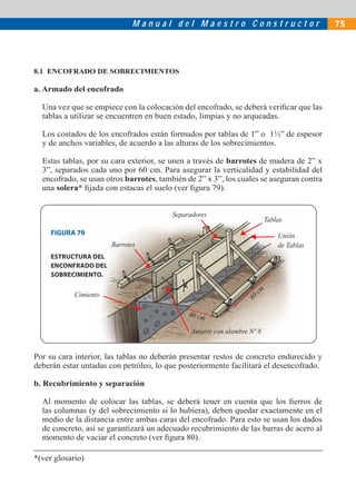 Manual del Maestro Constructor                              75




8.1 ENCOFRADO DE SOBRECIMIENTOS

a. Armado del encofrado

  Una vez que se empiece con la colocación del encofrado, se deberá veriﬁcar que las
  tablas a utilizar se encuentren en buen estado, limpias y no arqueadas.

  Los costados de los encofrados están formados por tablas de 1” o 1½” de espesor
  y de anchos variables, de acuerdo a las alturas de los sobrecimientos.

  Estas tablas, por su cara exterior, se unen a través de barrotes de madera de 2” x
  3”, separados cada uno por 60 cm. Para asegurar la verticalidad y estabilidad del
  encofrado, se usan otros barrotes, también de 2” x 3”, los cuales se aseguran contra
  una solera* ﬁjada con estacas el suelo (ver ﬁgura 79).


                                         Separadores
                                                                          Tablas
     FIGURA 79                                                                Unión
                       Barrotes                                               de Tablas
     ESTRUCTURA DEL
     ENCONFRADO DEL
     SOBRECIMIENTO.

                                                                      cm
            Cimiento                                               60

                                              40 cm

                                               Amarre con alambre Nº 8


Por su cara interior, las tablas no deberán presentar restos de concreto endurecido y
deberán estar untadas con petróleo, lo que posteriormente facilitará el desencofrado.

b. Recubrimiento y separación

  Al momento de colocar las tablas, se deberá tener en cuenta que los ﬁerros de
  las columnas (y del sobrecimiento si lo hubiera), deben quedar exactamente en el
  medio de la distancia entre ambas caras del encofrado. Para esto se usan los dados
  de concreto, así se garantizará un adecuado recubrimiento de las barras de acero al
  momento de vaciar el concreto (ver ﬁgura 80).

*(ver glosario)
 