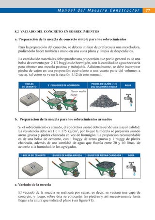 Manual del Maestro Constructor                                 77




8.2 VACIADO DEL CONCRETO EN SOBRECIMIENTOS

a. Preparación de la mezcla de concreto simple para los sobrecimientos

  Para la preparación del concreto, se deberá utilizar de preferencia una mezcladora,
  pudiéndolo hacer también a mano en una zona plana y limpia de desperdicios.

  La cantidad de materiales debe guardar una proporción que por lo general es de una
  bolsa de cemento por 2 1/2 buggies de hormigón, con la cantidad de agua necesaria
  para obtener una mezcla pastosa y trabajable. Adicionalmente, se debe incorporar
  piedra de cajón en una proporción equivalente a una cuarta parte del volumen a
  vaciar, tal como se ve en la sección 1.12 de este manual.

      1 BOLSA                                               PIEDRA DE CAJÓN = 1/4
                         2 1/2 BUGGIES DE HORMIGÓN                                    AGUA
    DE CEMENTO                                              DEL VOLUMEN A VACIAR
                                          Llenar medio
                                          buggy




b. Preparación de la mezcla para los sobrecimientos armados

  Si el sobrecimiento es armado, el concreto a usarse deberá ser de una mayor calidad.
  La resistencia debe ser f’c = 175 kg/cm2, por lo que la mezcla se preparará usando
  arena gruesa y piedra chancada en vez de hormigón. La proporción recomendable
  es de una bolsa de cemento, con 1 buggy de arena gruesa y 1 buggy de piedra
  chancada, además de una cantidad de agua que ﬂuctúa entre 20 y 40 litros, de
  acuerdo a la humedad de los agregados.

    1 BOLSA DE CEMENTO     1 BUGGY DE ARENA GRUESA       1 BUGGY DE PIEDRA CHANCADA     AGUA




c. Vaciado de la mezcla

  El vaciado de la mezcla se realizará por capas, es decir, se vaciará una capa de
  concreto, y luego, sobre ésta se colocarán las piedras y así sucesivamente hasta
  llegar a la altura que indica el plano (ver ﬁgura 81).
 