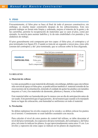 80   Manual del Maestro Constructor




     9. PISO

     Frecuentemente, el falso piso se hace al ﬁnal de todo el proceso constructivo; sin
     embargo, es mucho mejor construirlo después de los sobrecimientos. Esto nos
     permite trabajar en forma más limpia y ordenada, mejora el tránsito de la gente y de
     las carretillas, permite la recuperación de materiales que se caen al piso, como por
     ejemplo, la mezcla para asentar ladrillos y le da más estabilidad a los puntales y los
     andamios de trabajo.

     El piso generalmente está compuesto por tres capas: el falso piso, el contrapiso y el
     piso terminado (ver ﬁgura 83). Cuando se trata de un segundo o tercer piso, éstos sólo
     constan del contrapiso y del piso terminado, que se colocan sobre la losa aligerada.

                                             Nivel del piso terminado
                                                                                    1.0 cm
          FIGURA 83             Contrapiso                                          2.5 cm
          PARTES DEL PISO.      Falso piso                                          7.5 cm
                          Suelo compactado




     9.1 RELLENO

     a. Material de relleno

       Lo más aconsejable es usar material de aﬁrmado; sin embargo, debido a que este relleno
       sólo servirá de apoyo al falso piso, se podrá utilizar también el material extraído de las
       excavaciones de la cimentación, teniendo el cuidado de quitar las piedras con tamaños
       mayores a 5 cm y los materiales de desmonte, plásticos y basura, si los hubiere.

       Este material debe ser humedecido por lo menos con un día de anticipación antes de
       ser usado. Esto permitirá que el agua penetre, de tal manera que cuando se le manipule
       hasta su lugar de colocación, esta humedad se uniformice en todo el material.

     b. Nivelación

       Se deben replantear los niveles respecto de la vereda y se deben colocar los puntos
       en el terreno. Comúnmente se usan ladrillos asentados con mezcla.

       Para calcular el nivel de estos puntos de control del relleno, se debe descontar al
       nivel del piso terminado, los espesores del piso terminado, del contrapiso y del falso
       piso, tal como lo indican los planos, lo que aproximadamente suma unos 11 cm. Los
       niveles y espesores de estas capas se indican en los planos de arquitectura.
 