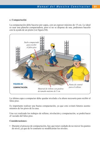 Manual del Maestro Constructor                             81




c. Compactación

La compactación debe hacerse por capas, con un espesor máximo de 15 cm. Lo ideal
es usar una plancha compactadora, pero si no se dispone de una, podremos hacerlo
con la ayuda de un pisón (ver ﬁgura 84).




               Suelo compactado
                  para recibir
                  el falso piso




                                                       Pisón




   FIGURA 84                                                   Punto de control
    COMPACTACIÓN.                                              para el relleno
                             Material de relleno con piedras
                             de tamaño máximo de 5 cm.


La última capa a compactar debe quedar nivelada a la altura necesaria para recibir el
falso piso.

Es importante realizar una buena compactación, ya que esto evitará futuros asenta-
mientos de los pisos de la casa.

Una vez realizado los trabajos de relleno, nivelación y compactación, se podrá hacer
el vaciado del falso piso.

Consideraciones:

• Durante el proceso de compactación, hay que tener cuidado de no mover los puntos
  de nivel, ya que de lo contrario se modiﬁcarían los niveles.
 