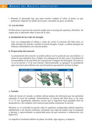 82   Manual del Maestro Constructor




     • Durante el apisonado hay que tener mucho cuidado al soltar el pisón, ya que
       podríamos impactar los dedos de los pies, causando un grave accidente.

     9.2 FALSO PISO

     El falso piso es una losa de concreto simple que se encarga de soportar y distribuir las
     cargas que se aplicarán sobre el piso de la casa.

     a. Instalación de las redes de desagüe

       Una vez compactado el relleno y antes de vaciar el concreto del falso piso, se
       debe terminar de instalar y probar la red de desagüe. Luego, se deben proteger las
       tuberías cubriéndolas con concreto pobre.

     b. Preparación del concreto

       La preparación del concreto se podrá realizar con la ayuda de una mezcladora o a
       mano en una superﬁcie lisa y limpia. En cualquiera de los dos casos, la proporción
       recomendable es de una bolsa de cemento por 4 buggies de hormigón, tal como se
       ve en la sección 1.12 de este manual. Adicionalmente, se agregará la cantidad de
       agua necesaria para obtener una mezcla pastosa que permita un buen trabajo.

                  1 BOLSA DE CEMENTO       4 BUGGIES DE HORMIGÓN         AGUA




     c. Vaciado

     Antes de iniciar el vaciado, se deben colocar puntos de referencia que nos permitan
     controlar el nivel de acabado. Generalmente, el espesor del falso piso es de unos
     3” ó 7.5 cm. Igualmente, debemos revisar que la superﬁcie haya quedado libre de
     desperdicios o de cualquier otro material que pueda contaminar la mezcla.

     Mientras se va vertiendo la mezcla sobre la superﬁcie compactada, deberá repartirse
     rápidamente y de manera uniforme, utilizando una regla de madera que la empareje
     y apisone, y aprovechando su plasticidad antes de que comience a endurecerse (ver
     ﬁgura 85).

     La superﬁcie resultante deberá ser plana, nivelada, algo rugosa y compacta.
 