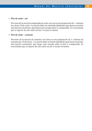 Manual del Maestro Constructor                              85




• Piso de suelo - cal

  Proviene de la mezcla compactada de suelo con cal en una proporción de 1 volumen
  de cal por 10 de suelo. La mezcla debe ser realizada añadiendo agua hasta encontrar
  una mezcla consistente, que luego será vaciada al piso y compactada. Es conveniente
  que el espesor de este suelo sea de 5 cm por lo menos.

• Piso de suelo – cemento

  Proviene de la mezcla de cemento con tierra en una proporción de 1 volumen de
  cemento por 10 de tierra. La mezcla debe ser hecha añadiendo agua hasta encontrar
  una mezcla consistente, que luego será vaciada sobre el piso y compactada. Es
  conveniente que el espesor de este suelo sea de 5 cm por lo menos.
 