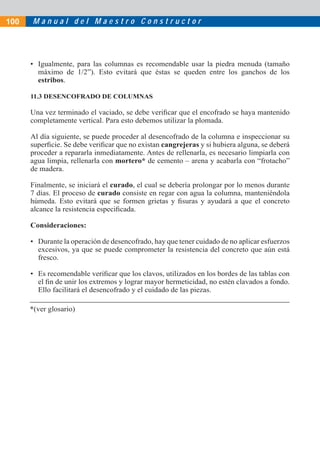 M a n u a l d e l M a e s t r o C o n s t r u c t o r
• Igualmente, para las columnas es recomendable usar la piedra menuda (tamaño
máximo de 1/2”). Esto evitará que éstas se queden entre los ganchos de los
estribos.
11.3 DESENCOFRADO DE COLUMNAS
Una vez terminado el vaciado, se debe veriﬁcar que el encofrado se haya mantenido
completamente vertical. Para esto debemos utilizar la plomada.
Al día siguiente, se puede proceder al desencofrado de la columna e inspeccionar su
superﬁcie. Se debe veriﬁcar que no existan cangrejeras y si hubiera alguna, se deberá
proceder a repararla inmediatamente. Antes de rellenarla, es necesario limpiarla con
agua limpia, rellenarla con mortero* de cemento – arena y acabarla con “frotacho”
de madera.
Finalmente, se iniciará el curado, el cual se debería prolongar por lo menos durante
7 días. El proceso de curado consiste en regar con agua la columna, manteniéndola
húmeda. Esto evitará que se formen grietas y ﬁsuras y ayudará a que el concreto
alcance la resistencia especiﬁcada.
Consideraciones:
• Durante la operación de desencofrado, hay que tener cuidado de no aplicar esfuerzos
excesivos, ya que se puede comprometer la resistencia del concreto que aún está
fresco.
• Es recomendable veriﬁcar que los clavos, utilizados en los bordes de las tablas con
el ﬁn de unir los extremos y lograr mayor hermeticidad, no estén clavados a fondo.
Ello facilitará el desencofrado y el cuidado de las piezas.
*(ver glosario)
100
 
