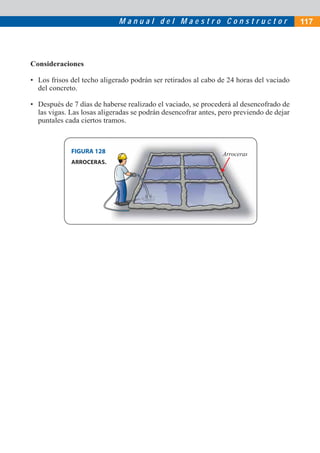 M a n u a l d e l M a e s t r o C o n s t r u c t o r
ArrocerasFIGURA 128
Consideraciones
• Los frisos del techo aligerado podrán ser retirados al cabo de 24 horas del vaciado
del concreto.
• Después de 7 días de haberse realizado el vaciado, se procederá al desencofrado de
las vigas. Las losas aligeradas se podrán desencofrar antes, pero previendo de dejar
puntales cada ciertos tramos.
ARROCERAS.
117
 