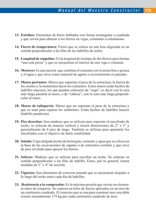 M a n u a l d e l M a e s t r o C o n s t r u c t o r 119
13. Estribos: Elementos de ﬁerro doblados con forma rectangular o cuadrada
y que sirven para abrazar a los ﬁerros en vigas, columnas o columnetas.
14. Fierro de temperatura: Fierro que se coloca en una losa aligerada en un
sentido perpendicular a las ﬁlas de los ladrillos de techo.
15. Longitud de empalme: Es la longitud de traslape de dos ﬁerros para formar
“una sola pieza” y que se encuentran al interior de una viga o columna.
16. Mortero: Es una mezcla que combina el cemento con la arena ﬁna o gruesa
y el agua y que sirve como material de agarre o revestimiento en paredes.
17. Muros portantes: Muros que soportan el peso de la estructura, la fuerza de
los sismos y la transmiten hacia los cimientos. Estos muros están hechos de
ladrillos macizos, los que pueden colocarse de “soga”, es decir con la cara
más larga paralela al muro, o de “cabeza”, con la cara más larga perpendi-
cular al muro.
18. Muros de tabiquería: Muros que no soportan el peso de la estructura y
que se usan para separar los ambientes. Están hechos de ladrillos huecos
(ladrillo pandereta).
19. Pies derechos: Son maderas que se utilizan para soportar el encofrado de
techo, se colocan de manera vertical y tienen dimensiones de 2” x 3” y
generalmente de 8 pies de largo. También se utilizan para apuntalar los
encofrados con el objetivo de darle estabilidad.
20. Solado: Capa delgada hecha de hormigón, cemento y agua que se coloca en
la base de las excavaciones de zapatas o de cimientos corridos y que sirve
de piso nivelado para apoyar los ﬁerros.
21. Soleras: Maderas que se utilizan para encofrar un techo. Se colocan en
sentido perpendicular a las ﬁlas de ladrillo. Éstos, por lo general, tienen
medidas de 2” x 4” de sección.
22. Viguetas: Son elementos de concreto armado que se encuentran alojados a
lo largo del techo entre cada ﬁla de ladrillos
23. Resistencia a la compresión: Es la máxima presión que resiste un elemen-
to antes de romperse. Se expresa en kilos de fuerza aplicados en un área de
un centímetro cuadrado. El concreto que se usa para construir una casa debe
resistir normalmente 175 kg por cada centímetro cuadrado de área.
 