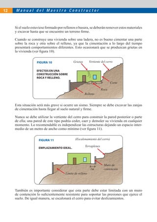 M a n u a l d e l M a e s t r o C o n s t r u c t o r12
Si el suelo estuviese formado por rellenos o basura, se deberán remover estos materiales
y excavar hasta que se encuentre un terreno ﬁrme.
Cuando se construye una vivienda sobre una ladera, no es bueno cimentar una parte
sobre la roca y otra sobre el relleno, ya que la cimentación a lo largo del tiempo
presentará comportamientos diferentes. Esto ocasionará que se produzcan grietas en
la vivienda (ver ﬁgura 10).
EFECTOS EN UNA
CONSTRUCCIÓN SOBRE
ROCA Y RELLENO.
Esta situación será más grave si ocurre un sismo. Siempre se debe excavar las zanjas
de cimentación hasta llegar al suelo natural y ﬁrme.
Nunca se debe utilizar la vertiente del cerro para construir la pared posterior o parte
de ella; una pared de este tipo podría ceder, caer y demoler su vivienda en cualquier
momento. Lo recomendable es independizar las estructuras dejando un espacio inter-
medio de un metro de ancho como mínimo (ver ﬁgura 11).
También es importante considerar que esta parte debe estar limitada con un muro
de contención lo suﬁcientemente resistente para soportar las presiones que ejerce el
suelo. De igual manera, se escalonará el cerro para evitar deslizamientos.
EMPLAZAMIENTO IDEAL.
Grietas
Relleno
Corte
Roca
Vertiente del cerro
Terraplenes
Límite de relleno
1m
Muro de
contención
(Escalonamiento del cerro)
FIGURA 10
FIGURA 11
 