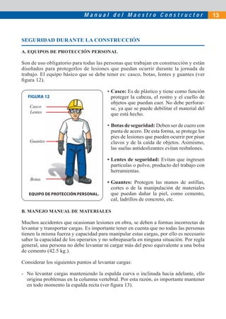 M a n u a l d e l M a e s t r o C o n s t r u c t o r 13
SEGURIDAD DURANTE LA CONSTRUCCIÓN
A. EQUIPOS DE PROTECCIÓN PERSONAL
Son de uso obligatorio para todas las personas que trabajan en construcción y están
diseñados para protegerlos de lesiones que puedan ocurrir durante la jornada de
trabajo. El equipo básico que se debe tener es: casco, botas, lentes y guantes (ver
ﬁgura 12).
• Casco: Es de plástico y tiene como función
proteger la cabeza, el rostro y el cuello de
objetos que puedan caer. No debe perforar-
se, ya que se puede debilitar el material del
que está hecho.
• Botas de seguridad: Deben ser de cuero con
punta de acero. De esta forma, se protege los
pies de lesiones que pueden ocurrir por pisar
clavos y de la caída de objetos. Asimismo,
las suelas antideslizantes evitan resbalones.
• Lentes de seguridad: Evitan que ingresen
partículas o polvo, producto del trabajo con
herramientas.
• Guantes: Protegen las manos de astillas,
cortes o de la manipulación de materiales
que puedan dañar la piel, como cemento,
cal, ladrillos de concreto, etc.
Casco
Lentes
Guantes
Botas
EQUIPO DE PROTECCIÓN PERSONAL.
B. MANEJO MANUAL DE MATERIALES
Muchos accidentes que ocasionan lesiones en obra, se deben a formas incorrectas de
levantar y transportar cargas. Es importante tener en cuenta que no todas las personas
tienen la misma fuerza y capacidad para manipular estas cargas, por ello es necesario
saber la capacidad de los operarios y no sobrepasarla en ninguna situación. Por regla
general, una persona no debe levantar ni cargar más del peso equivalente a una bolsa
de cemento (42.5 kg.).
Considerar los siguientes puntos al levantar cargas:
- No levantar cargas manteniendo la espalda curva o inclinada hacia adelante, ello
origina problemas en la columna vertebral. Por esta razón, es importante mantener
en todo momento la espalda recta (ver ﬁgura 13).
FIGURA 12
 