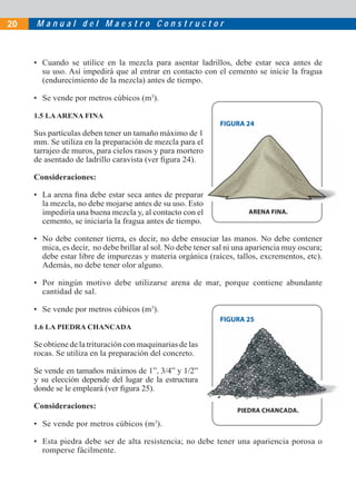 M a n u a l d e l M a e s t r o C o n s t r u c t o r20
• Cuando se utilice en la mezcla para asentar ladrillos, debe estar seca antes de
su uso. Así impedirá que al entrar en contacto con el cemento se inicie la fragua
(endurecimiento de la mezcla) antes de tiempo.
• Se vende por metros cúbicos (m3
).
1.5 LAARENA FINA
Sus partículas deben tener un tamaño máximo de 1
mm. Se utiliza en la preparación de mezcla para el
tarrajeo de muros, para cielos rasos y para mortero
de asentado de ladrillo caravista (ver ﬁgura 24).
Consideraciones:
• La arena ﬁna debe estar seca antes de preparar
la mezcla, no debe mojarse antes de su uso. Esto
impediría una buena mezcla y, al contacto con el
cemento, se iniciaría la fragua antes de tiempo.
• No debe contener tierra, es decir, no debe ensuciar las manos. No debe contener
mica, es decir, no debe brillar al sol. No debe tener sal ni una apariencia muy oscura;
debe estar libre de impurezas y materia orgánica (raíces, tallos, excrementos, etc).
Además, no debe tener olor alguno.
• Por ningún motivo debe utilizarse arena de mar, porque contiene abundante
cantidad de sal.
• Se vende por metros cúbicos (m3
).
1.6 LA PIEDRA CHANCADA
Se obtiene de la trituración con maquinarias de las
rocas. Se utiliza en la preparación del concreto.
Se vende en tamaños máximos de 1”, 3/4” y 1/2”
y su elección depende del lugar de la estructura
donde se le empleará (ver ﬁgura 25).
Consideraciones:
• Se vende por metros cúbicos (m3
).
• Esta piedra debe ser de alta resistencia; no debe tener una apariencia porosa o
romperse fácilmente.
FIGURA 25
PIEDRA CHANCADA.
FIGURA 25
PIEDRA CHANCADA
FIGURA 24
ARENA FINA.
1
el
o
ar
o
el
FIGURA 24
ARENA FINA
 