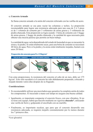 M a n u a l d e l M a e s t r o C o n s t r u c t o r 31
c. Concreto Armado
Se llama concreto armado a la unión del concreto reforzado con las varillas de acero.
El concreto armado se usa para vaciar las columnas y techos. La proporción
recomendable para lograr una resistencia adecuada para una casa de 2 ó 3 pisos
es de 1 volumen de cemento por 3 volúmenes de arena gruesa y 3 volúmenes de
piedra chancada. Esta proporción se logra usando: 1 bolsa de cemento con 1 buggy
de arena gruesa, 1 buggy de piedra chancada y la cantidad de agua necesaria para
obtener una mezcla pastosa que permita un buen trabajo.
La cantidad de agua varía dependiendo del estado de humedad en que se encuentre la
arena y la piedra. Si están totalmente secas, para una bolsa de cemento se necesitará
40 litros de agua. Pero si la piedra y la arena están totalmente mojadas, bastará con
unos 20 litros.
Con estas proporciones, la resistencia del concreto al cabo de un mes, debe ser 175
kg/cm2
. Esto sólo sucederá si el concreto ha sido debidamente preparado, colocado y
mojado durante varios días después de su fraguado.
Consideraciones
• Es recomendable utilizar una mezcladora que garantice la completa unión de todos
los componentes. El mezclado a mano con lampa no asegura una buena calidad.
• Igualmente, es importante compactar el concreto fresco, con una vibradora. Si no
se tiene este equipo, habrá que hacerlo mediante un vigoroso chuzado*, utilizando
una varilla de ﬁerro y golpeando el encofrado con un martillo.
• Finalmente, es importante recalcar, que para que el concreto desarrolle una
resistencia adecuada, se requiere mojarlo constantemente por lo menos durante
los 7 primeros días.
1 BOLSA DE CEMENTO 1 BUGGY DE ARENA GRUESA 1 BUGGY DE PIEDRA CHANCADA AGUA
Proporción de concreto para f’c=175kg/cm2
*(ver glosario)
 