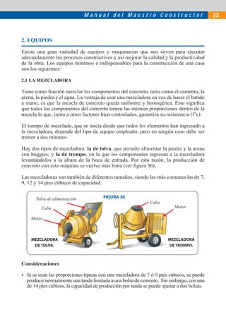 M a n u a l d e l M a e s t r o C o n s t r u c t o r 33
2. EQUIPOS
Existe una gran variedad de equipos y maquinarias que nos sirven para ejecutar
adecuadamente los procesos constructivos y así mejorar la calidad y la productividad
de la obra. Los equipos mínimos e indispensables para la construcción de una casa
son los siguientes:
2.1 LA MEZCLADORA
Tiene como función mezclar los componentes del concreto, tales como el cemento, la
arena, la piedra y el agua. La ventaja de usar una mezcladora en vez de hacer el batido
a mano, es que la mezcla de concreto queda uniforme y homogénea. Esto signiﬁca
que todos los componentes del concreto tienen las mismas proporciones dentro de la
mezcla lo que, junto a otros factores bien controlados, garantiza su resistencia (f’c).
El tiempo de mezclado, que se inicia desde que todos los elementos han ingresado a
la mezcladora, depende del tipo de equipo empleado, pero en ningún caso debe ser
menor a dos minutos.
Hay dos tipos de mezcladora: la de tolva, que permite alimentar la piedra y la arena
con buggies; y la de trompo, en la que los componentes ingresan a la mezcladora
levantándolos a la altura de la boca de entrada. Por esta razón, la producción de
concreto con esta máquina se vuelve más lenta (ver ﬁgura 36).
Las mezcladoras son también de diferentes tamaños, siendo las más comunes las de 7,
9, 12 y 14 pies cúbicos de capacidad.
MEZCLADORA
DE TOLVA.
MEZCLADORA
DE TROMPO.
Tolva de alimentación
Motor
Cuba
Cuba Motor
FIGURA 36
Consideraciones
• Si se usan las proporciones típicas con una mezcladora de 7 ó 9 pies cúbicos, se puede
producir normalmente una tanda limitada a una bolsa de cemento. Sin embargo, con una
de 14 pies cúbicos, la capacidad de producción por tanda se puede ajustar a dos bolsas.
 