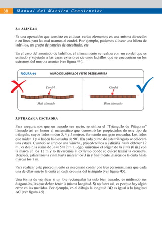 M a n u a l d e l M a e s t r o C o n s t r u c t o r38
3.4 ALINEAR
Es una operación que consiste en colocar varios elementos en una misma dirección
o en línea para lo cual usamos el cordel. Por ejemplo, podemos alinear una hilera de
ladrillos, un grupo de paneles de encofrado, etc.
En el caso del asentado de ladrillos, el alineamiento se realiza con un cordel que es
estirado y sujetado a las caras exteriores de unos ladrillos que se encuentran en los
extremos del muro a asentar (ver ﬁgura 44).
3.5 TRAZAR A ESCUADRA
Para asegurarnos que un trazado sea recto, se utiliza el “Triángulo de Pitágoras”
llamado así en honor al matemático que demostró las propiedades de este tipo de
triángulo, cuyos lados miden 3, 4 y 5 metros, formando una gran escuadra. Los lados
que miden 3 y 4 hacen la escuadra de 90˚. En cada punto de este triángulo se colocará
una estaca. Cuando se emplee una wincha, procederemos a estirarla hasta obtener 12
m., es decir, la suma de 3+4+5=12 m. Luego, uniremos el origen de la cinta (0 m.) con
la marca en los 12 m y lo llevaremos al extremo donde se quiere trazar la escuadra.
Después, jalaremos la cinta hasta marcar los 3 m y ﬁnalmente jalaremos la cinta hasta
marcar los 7 m.
Para realizar este procedimiento es necesario contar con tres personas, para que cada
una de ellas sujete la cinta en cada esquina del triángulo (ver ﬁgura 45).
Una forma de veriﬁcar si un lote rectangular ha sido bien trazado, es midiendo sus
diagonales, las que deben tener la misma longitud. Si no fuera así, es porque hay algún
error en las medidas. Por ejemplo, en el dibujo la longitud BD es igual a la longitud
AC (ver ﬁgura 45).
MURO DE LADRILLOS VISTO DESDE ARRIBA
Mal alineado Bien alineado
Cordel Cordel
FIGURA 44
 