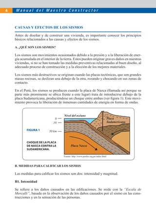 M a n u a l d e l M a e s t r o C o n s t r u c t o r4
CAUSAS Y EFECTOS DE LOS SISMOS
Antes de diseñar y de construir una vivienda, es importante conocer los principios
básicos relacionados a las causas y efectos de los sismos.
A. ¿QUÉ SON LOS SISMOS?
Los sismos son movimientos ocasionados debido a la presión y a la liberación de ener-
gía acumulada en el interior de la tierra. Estos pueden originar graves daños en nuestras
viviendas, si no se han tomado las medidas preventivas relacionadas al buen diseño, al
adecuado proceso de construcción y a la elección de los mejores materiales.
Los sismos más destructivos se originan cuando las placas tectónicas, que son grandes
masas rocosas, se deslizan una debajo de la otra, rozando y chocando en sus zonas de
contacto.
En el Perú, los sismos se producen cuando la placa de Nazca (llamada así porque su
parte más prominente se ubica frente a este lugar) trata de introducirse debajo de la
placa Sudamericana, produciéndose un choque entre ambas (ver ﬁgura 1). Este movi-
miento provoca la liberación de inmensas cantidades de energía en forma de ondas.
Nivel del océano
Placa
Sudamericana
Placa Nasca
0
10
50 km
B. MEDIDAS PARA CALIFICAR LOS SISMOS
Las medidas para caliﬁcar los sismos son dos: intensidad y magnitud.
B1. Intensidad
Se reﬁere a los daños causados en las ediﬁcaciones. Se mide con la “Escala de
Mercalli”, basada en la observación de los daños causados por el sismo en las cons-
trucciones y en la sensación de las personas.
CHOQUE DE LA PLACA
DE NASCA CONTRA LA
SUDAMERICANA.
FIGURA 1
Fuente: http://www.predes.org.pe/index.html
 