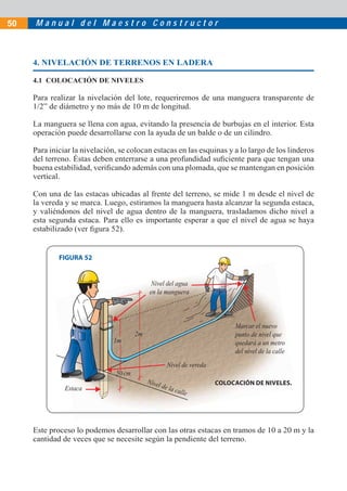 M a n u a l d e l M a e s t r o C o n s t r u c t o r50
Nivel de la calle
1m
2m
50cm
Estaca
Nivel de vereda
Nivel del agua
en la manguera
Marcar el nuevo
punto de nivel que
quedará a un metro
del nivel de la calle
4. NIVELACIÓN DE TERRENOS EN LADERA
4.1 COLOCACIÓN DE NIVELES
Para realizar la nivelación del lote, requeriremos de una manguera transparente de
1/2” de diámetro y no más de 10 m de longitud.
La manguera se llena con agua, evitando la presencia de burbujas en el interior. Esta
operación puede desarrollarse con la ayuda de un balde o de un cilindro.
Para iniciar la nivelación, se colocan estacas en las esquinas y a lo largo de los linderos
del terreno. Éstas deben enterrarse a una profundidad suﬁciente para que tengan una
buena estabilidad, veriﬁcando además con una plomada, que se mantengan en posición
vertical.
Con una de las estacas ubicadas al frente del terreno, se mide 1 m desde el nivel de
la vereda y se marca. Luego, estiramos la manguera hasta alcanzar la segunda estaca,
y valiéndonos del nivel de agua dentro de la manguera, trasladamos dicho nivel a
esta segunda estaca. Para ello es importante esperar a que el nivel de agua se haya
estabilizado (ver ﬁgura 52).
Este proceso lo podemos desarrollar con las otras estacas en tramos de 10 a 20 m y la
cantidad de veces que se necesite según la pendiente del terreno.
FIGURA 52
COLOCACIÓN DE NIVELES.
 