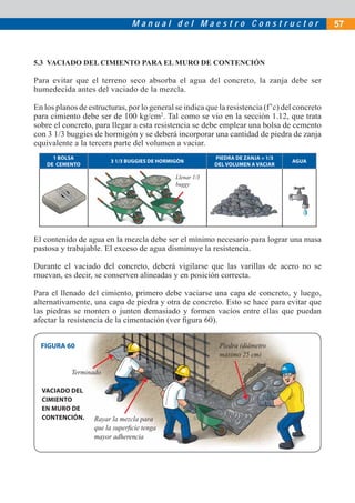 M a n u a l d e l M a e s t r o C o n s t r u c t o r 57
5.3 VACIADO DEL CIMIENTO PARA EL MURO DE CONTENCIÓN
Para evitar que el terreno seco absorba el agua del concreto, la zanja debe ser
humedecida antes del vaciado de la mezcla.
En los planos de estructuras, por lo general se indica que la resistencia (f’c) del concreto
para cimiento debe ser de 100 kg/cm2
. Tal como se vio en la sección 1.12, que trata
sobre el concreto, para llegar a esta resistencia se debe emplear una bolsa de cemento
con 3 1/3 buggies de hormigón y se deberá incorporar una cantidad de piedra de zanja
equivalente a la tercera parte del volumen a vaciar.
1 BOLSA
DE CEMENTO
3 1/3 BUGGIES DE HORMIGÓN
PIEDRA DE ZANJA = 1/3
DEL VOLUMEN A VACIAR
AGUA
Llenar 1/3
buggy
El contenido de agua en la mezcla debe ser el mínimo necesario para lograr una masa
pastosa y trabajable. El exceso de agua disminuye la resistencia.
Durante el vaciado del concreto, deberá vigilarse que las varillas de acero no se
muevan, es decir, se conserven alineadas y en posición correcta.
Para el llenado del cimiento, primero debe vaciarse una capa de concreto, y luego,
alternativamente, una capa de piedra y otra de concreto. Esto se hace para evitar que
las piedras se monten o junten demasiado y formen vacíos entre ellas que puedan
afectar la resistencia de la cimentación (ver ﬁgura 60).
Rayar la mezcla para
que la superﬁcie tenga
mayor adherencia
Terminado
Piedra (diámetro
máximo 25 cm)
FIGURA 60
VACIADO DEL
CIMIENTO
EN MURO DE
CONTENCIÓN.
 