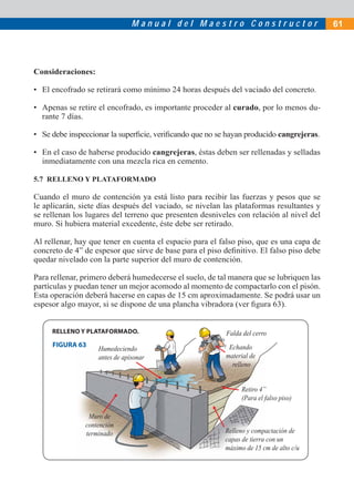 M a n u a l d e l M a e s t r o C o n s t r u c t o r 61
Consideraciones:
• El encofrado se retirará como mínimo 24 horas después del vaciado del concreto.
• Apenas se retire el encofrado, es importante proceder al curado, por lo menos du-
rante 7 días.
• Se debe inspeccionar la superﬁcie, veriﬁcando que no se hayan producido cangrejeras.
• En el caso de haberse producido cangrejeras, éstas deben ser rellenadas y selladas
inmediatamente con una mezcla rica en cemento.
5.7 RELLENO Y PLATAFORMADO
Cuando el muro de contención ya está listo para recibir las fuerzas y pesos que se
le aplicarán, siete días después del vaciado, se nivelan las plataformas resultantes y
se rellenan los lugares del terreno que presenten desniveles con relación al nivel del
muro. Si hubiera material excedente, éste debe ser retirado.
Al rellenar, hay que tener en cuenta el espacio para el falso piso, que es una capa de
concreto de 4” de espesor que sirve de base para el piso deﬁnitivo. El falso piso debe
quedar nivelado con la parte superior del muro de contención.
Para rellenar, primero deberá humedecerse el suelo, de tal manera que se lubriquen las
partículas y puedan tener un mejor acomodo al momento de compactarlo con el pisón.
Esta operación deberá hacerse en capas de 15 cm aproximadamente. Se podrá usar un
espesor algo mayor, si se dispone de una plancha vibradora (ver ﬁgura 63).
Falda del cerro
Echando
material de
relleno
Retiro 4”
(Para el falso piso)
Relleno y compactación de
capas de tierra con un
máximo de 15 cm de alto c/u
Humedeciendo
antes de apisonar
Muro de
contención
terminado
FIGURA 63
RELLENO Y PLATAFORMADO.
 
