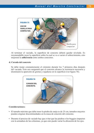 M a n u a l d e l M a e s t r o C o n s t r u c t o r 73
Al terminar el vaciado, la superﬁcie de concreto deberá quedar nivelada. Es
recomendable rayar la superﬁcie sobre la cual se va a vaciar el sobrecimiento, esto
mejorará la adherencia entre ambos concretos.
d. Curado del concreto
Se debe mojar constantemente el cimiento durante los 7 primeros días después
del vaciado. Esto nos asegurará que el concreto alcance la resistencia necesaria y
disminuirá la aparición de grietas y rajaduras en la superﬁcie (ver ﬁgura 76).
FIGURA 75
FIGURA 76
Varilla para
compactar
USO DE
VARILLA PARA
COMPACTAR.
CURADO DEL
CONCRETO.
Consideraciones:
• El tamaño máximo que debe tener la piedra de zanja es de 25 cm, tamaños mayores
pueden originar discontinuidades en la masa de concreto del cimiento.
• Durante el proceso de vaciado hay que evitar que las piedras o los buggies impacten
con la armadura de las columnas, ya que esto puede variar la ubicación de los ejes.
 