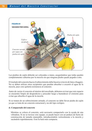 M a n u a l d e l M a e s t r o C o n s t r u c t o r78
Las piedras de cajón deberán ser colocadas a mano, asegurándose que todas queden
completamente cubiertas por la mezcla sin que ninguna piedra quede pegada a otra.
El traslado del concreto hacia el sobrecimiento debe hacerse a través de latas o buggies.
No se deben utilizar otros recipientes que puedan absorber o escurrir el agua de la
mezcla, pues esto quitaría resistencia al concreto.
Antes de vaciar el concreto al interior del encofrado, debemos revisar que este espacio
se encuentre limpio de desperdicios y proceder luego a humedecer el cimiento para
evitar que absorba el agua de la mezcla.
Si se tratara de un sobrecimiento armado, el concreto no debe llevar piedra de cajón
ya que se trata de un concreto estructural y no del tipo ciclópeo.
d. Compactado del concreto
Mientras se coloca el concreto, será necesario compactarlo con la ayuda de una
vibradora. Si no se tuviese este equipo, se puede hacer con un pedazo de ﬁerro de
construcción de tamaño manejable, introduciéndolo verticalmente a la mezcla y
sacándolo repetidamente. Esto la hará más compacta.
Cajón o
encofrado
Piedras de cajón
Concreto vaciado
por capas con
piedras de cajón
FIGURA 81
VACIADO POR CAPAS.
 