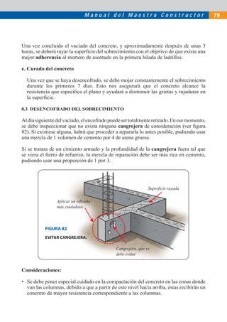 M a n u a l d e l M a e s t r o C o n s t r u c t o r 79
Una vez concluido el vaciado del concreto, y aproximadamente después de unas 3
horas, se deberá rayar la superﬁcie del sobrecimiento con el objetivo de que exista una
mejor adherencia al mortero de asentado en la primera hilada de ladrillos.
e. Curado del concreto
Una vez que se haya desencofrado, se debe mojar constantemente el sobrecimiento
durante los primeros 7 días. Esto nos asegurará que el concreto alcance la
resistencia que especiﬁca el plano y ayudará a disminuir las grietas y rajaduras en
la superﬁcie.
8.3 DESENCOFRADO DEL SOBRECIMIENTO
Aldíasiguientedelvaciado,elencofradopuedesertotalmenteretirado.Enesemomento,
se debe inspeccionar que no exista ninguna cangrejera de consideración (ver ﬁgura
82). Si existiese alguna, habrá que proceder a repararla lo antes posible, pudiendo usar
una mezcla de 1 volumen de cemento por 4 de arena gruesa.
Si se tratara de un cimiento armado y la profundidad de la cangrejera fuera tal que
se viera el ﬁerro de refuerzo, la mezcla de reparación debe ser más rica en cemento,
pudiendo usar una proporción de 1 por 3.
Consideraciones:
• Se debe poner especial cuidado en la compactación del concreto en las zonas donde
van las columnas, debido a que a partir de este nivel hacia arriba, éstas recibirán un
concreto de mayor resistencia correspondiente a las columnas.
Superficie rayada
Cangrejera, que se
debe evitar
Aplicar un vibrado
más cuidadoso
FIGURA 82
EVITAR CANGREJERA.
 