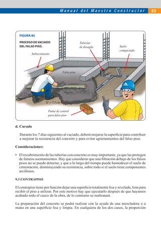 M a n u a l d e l M a e s t r o C o n s t r u c t o r 83
d. Curado
Durante los 7 días siguientes al vaciado, deberá mojarse la superﬁcie para contribuir
a mejorar la resistencia del concreto y para evitar agrietamientos del falso piso.
Consideraciones:
• El recubrimiento de las tuberías con concreto es muy importante, ya que las protegen
de futuros asentamientos. Hay que considerar que una ﬁltración debajo de los falsos
pisos no se puede detectar, y que a lo largo del tiempo puede humedecer el suelo de
cimentación, disminuyendo su resistencia, sobre todo si el suelo tiene componentes
arcillosos.
9.3 CONTRAPISO
El contrapiso tiene por función dejar una superﬁcie totalmente lisa y nivelada, lista para
recibir el piso a utilizar. Por este motivo hay que ejecutarlo después de que hayamos
acabado todo el casco de la obra, de lo contrario se maltratará.
La preparación del concreto se podrá realizar con la ayuda de una mezcladora o a
mano en una superﬁcie lisa y limpia. En cualquiera de los dos casos, la proporción
H = 7.5 cm
Sobrecimiento
Tuberías
de desagüe Suelo
compactado
Falso piso
FIGURA 85
PROCESO DE VACIADO
DEL FALSO PISO.
Punto de control
para falso piso
 
