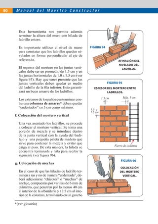 M a n u a l d e l M a e s t r o C o n s t r u c t o r90
Esta herramienta nos permite además
terminar la altura del muro con hilada de
ladrillo entero.
Es importante utilizar el nivel de mano
para constatar que los ladrillos queden ni-
velados en forma perpendicular al eje de
referencia.
El espesor del mortero en las juntas verti-
cales debe ser en promedio de 1.5 cm y en
las juntas horizontales de 1.0 a 1.5 cm (ver
ﬁgura 95). Hay que tener presente que las
juntas verticales deben quedar en medio
del ladrillo de la ﬁla inferior. Esto garanti-
zará un buen amarre de los ladrillos.
Losextremosdelospañosqueterminancon-
tra una columna de amarre* deben quedar
“endentados” en 5 cm como máximo.
f. Colocación del mortero vertical
Una vez asentado los ladrillos, se procede
a colocar el mortero vertical. Se toma una
porción de mezcla y se introduce dentro
de la junta vertical con la ayuda del badi-
lejo y una pequeña paleta de madera que
sirve para contener la mezcla y evitar que
caiga al piso. De esta manera, la hilada se
encuentra terminada y lista para recibir la
siguiente (ver ﬁgura 96).
g. Colocación de mechas
En el caso de que las hiladas de ladrillo ter-
minen a ras y no de manera “endentada”, de-
berá adicionarse “chicotes” o “mechas” de
anclaje, compuestas por varillas de 6 mm de
diámetro, que penetren por lo menos 40 cm
al interior de la albañilería y 12.5 cm al inte-
rior de la columna, terminando en un gancho
FIGURA 95
FIGURA 96
AFINACIÓN DEL
NIVELADO DEL
LADRILLO.
ESPESOR DEL MORTERO ENTRE
LADRILLOS.
FIGURA 94
COLOCACIÓN
DEL MORTERO
VERTICAL.
1.5 cm Máx. 5 cm
Fierro de columna
1.0 a
1.5 cm
*(ver glosario)
 