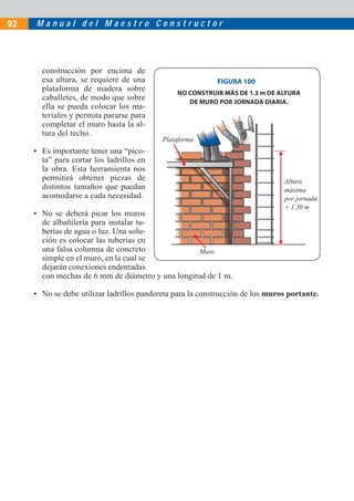 M a n u a l d e l M a e s t r o C o n s t r u c t o r92
construcción por encima de
esa altura, se requiere de una
plataforma de madera sobre
caballetes, de modo que sobre
ella se pueda colocar los ma-
teriales y permita pararse para
completar el muro hasta la al-
tura del techo.
• Es importante tener una “pico-
ta” para cortar los ladrillos en
la obra. Esta herramienta nos
permitirá obtener piezas de
distintos tamaños que puedan
acomodarse a cada necesidad.
• No se deberá picar los muros
de albañilería para instalar tu-
berías de agua o luz. Una solu-
ción es colocar las tuberías en
una falsa columna de concreto
simple en el muro, en la cual se
dejarán conexiones endentadas
con mechas de 6 mm de diámetro y una longitud de 1 m.
• No se debe utilizar ladrillos pandereta para la construcción de los muros portante.
FIGURA 100
NO CONSTRUIR MÁS DE 1.3 m DE ALTURA
DE MURO POR JORNADA DIARIA.
Muro
Plataforma
Altura
máxima
por jornada
+ 1.30 m
 