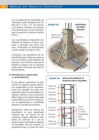 M a n u a l d e l M a e s t r o C o n s t r u c t o r94
Los costados de los encofrados de
columnas están formados por ta-
blas de 1” ó de 1 1/2” de espesor
y de anchos variables, de acuerdo
a las dimensiones de las columnas
(por lo general se utilizan anchos
de 8”).
Los encofradores empezarán por
habilitar la madera, es decir, cor-
tarán y juntarán una pieza con
otra, veriﬁcando su alineamiento
y buen estado (ver ﬁgura 101).
Asimismo, las superﬁcies de los
encofrados que estarán en contacto
con el concreto, serán bañadas de
petróleo, con el ﬁn de evitar que la
madera se pegue con el concreto
endurecido. Esto hará más fácil el
desencofrado.
b. Instalaciones empotradas
y recubrimientos
Si los planos especiﬁcan la ubi-
cación de algunos puntos eléctri-
cos empotrados en las columnas,
como por ejemplo las cajas rec-
tangulares para los interruptores y
algunas tuberías, estos accesorios
deben ﬁjarse de manera adecuada
al encofrado o al acero de refuerzo.
Así se garantizará su estabilidad
durante el vaciado de concreto.
Igualmente, antes de colocar los
encofrados, es muy importante
veriﬁcar que los ﬁerros de las
columnas tengan adheridos unos
dados de concreto de 2 cm de
espesor,queevitaránquesepeguen
al encofrado. De esta manera, se
garantizará que el acero de estas
Tablero bien
aplomado Barrotes
Puntales
FIGURA 101
FIGURA 102
ENCOFRADO
COLUMNA
AISLADA.
Fierro de
columnas
Dados de
concreto
Tablas de
encofrado
DETALLE DE UNIÓN DE LA
PLANCHA CON LA COLUMNA.
Fierro de
columnas
Plancha
metálica
Fierro
unido a
la varilla
longitudinal
de la
columna
Tablas de
encofrado
 