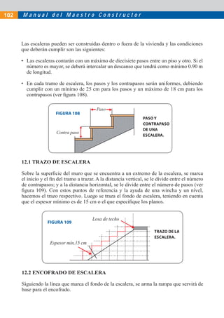 M a n u a l d e l M a e s t r o C o n s t r u c t o r
Espesor mín.15 cm
Losa de techo
Contra paso
Paso
Las escaleras pueden ser construidas dentro o fuera de la vivienda y las condiciones
que deberán cumplir son las siguientes:
• Las escaleras contarán con un máximo de diecisiete pasos entre un piso y otro. Si el
número es mayor, se deberá intercalar un descanso que tendrá como mínimo 0.90 m
de longitud.
• En cada tramo de escalera, los pasos y los contrapasos serán uniformes, debiendo
cumplir con un mínimo de 25 cm para los pasos y un máximo de 18 cm para los
contrapasos (ver ﬁgura 108).
12.1 TRAZO DE ESCALERA
Sobre la superﬁcie del muro que se encuentra a un extremo de la escalera, se marca
el inicio y el ﬁn del tramo a trazar. A la distancia vertical, se le divide entre el número
de contrapasos; y a la distancia horizontal, se le divide entre el número de pasos (ver
ﬁgura 109). Con estos puntos de referencia y la ayuda de una wincha y un nivel,
hacemos el trazo respectivo. Luego se traza el fondo de escalera, teniendo en cuenta
que el espesor mínimo es de 15 cm o el que especiﬁque los planos.
12.2 ENCOFRADO DE ESCALERA
Siguiendo la línea que marca el fondo de la escalera, se arma la rampa que servirá de
base para el encofrado.
FIGURA 108
PASO Y
CONTRAPASO
DE UNA
ESCALERA.
FIGURA 109
TRAZO DE LA
ESCALERA.
102
 