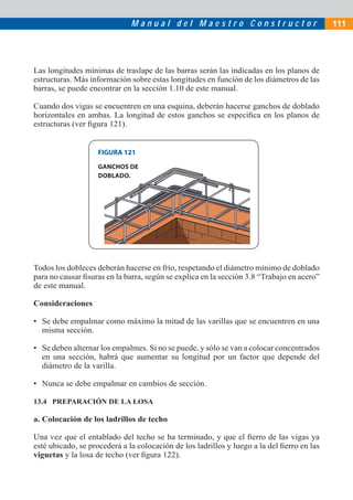 M a n u a l d e l M a e s t r o C o n s t r u c t o r
FIGURA 121
GANCHOS DE
DOBLADO.
Las longitudes mínimas de traslape de las barras serán las indicadas en los planos de
estructuras. Más información sobre estas longitudes en función de los diámetros de las
barras, se puede encontrar en la sección 1.10 de este manual.
Cuando dos vigas se encuentren en una esquina, deberán hacerse ganchos de doblado
horizontales en ambas. La longitud de estos ganchos se especiﬁca en los planos de
estructuras (ver ﬁgura 121).
Todos los dobleces deberán hacerse en frío, respetando el diámetro mínimo de doblado
para no causar ﬁsuras en la barra, según se explica en la sección 3.8 “Trabajo en acero”
de este manual.
Consideraciones
• Se debe empalmar como máximo la mitad de las varillas que se encuentren en una
misma sección.
• Se deben alternar los empalmes. Si no se puede, y sólo se van a colocar concentrados
en una sección, habrá que aumentar su longitud por un factor que depende del
diámetro de la varilla.
• Nunca se debe empalmar en cambios de sección.
13.4 PREPARACIÓN DE LA LOSA
a. Colocación de los ladrillos de techo
Una vez que el entablado del techo se ha terminado, y que el ﬁerro de las vigas ya
esté ubicado, se procederá a la colocación de los ladrillos y luego a la del ﬁerro en las
viguetas y la losa de techo (ver ﬁgura 122).
111
 