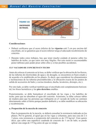 M a n u a l d e l M a e s t r o C o n s t r u c t o r
Consideraciones
• Deberá veriﬁcarse que el acero inferior de las viguetas esté 2 cm por encima del
encofrado, así se garantiza que el acero inferior tenga el adecuado recubrimiento de
concreto.
• Durante todos estos trabajos, hay que tener mucho cuidado al pararse sobre los
ladrillos de techo, ya que estos son muy frágiles. Por esta razón es recomendable
poner tablones para poder pisar sobre ellos y evitar posibles accidentes.
13.5 VACIADO DE CONCRETO EN TECHO
Antes de colocar el concreto en la losa, se debe veriﬁcar que la ubicación de los ﬁerros,
de las tuberías de electricidad, de agua y de desagüe, se encuentren en buen estado y
de acuerdo a lo establecido en los planos. Es decir, que consideren los alineamientos
e inclinaciones de las tuberías preestablecidas y la ubicación exacta de los puntos de
salida de accesorios de baño y cocina (inodoro, ducha, lavatorios, drenajes, etc.).
Por otro lado, se debe veriﬁcar también que el encofrado esté completamente horizon-
tal, los frisos herméticos y los pies derechos estables.
Posteriormente, se debe humedecer el encofrado de las vigas y los ladrillos de
techo, para que no absorban el agua del concreto. Asimismo, se debe colocar tablas
de madera para que las personas que trabajarán en el vaciado de techo no caminen
directamente sobre el ﬁerro porque pueden doblarlo y se debe modiﬁcar su ubicación
y recubrimiento.
a. Proporción de la mezcla de concreto
Para la preparación de la mezcla, se deberá consultar la resistencia indicada en los
planos. Por lo general, al igual que en las vigas y columnas, para una casa de 2 ó
3 pisos, esta resistencia a compresión del concreto es de 175 kg/cm2
. Esto quiere
decir, que sobre una superﬁcie cuadrada de concreto de 1 cm de lado, se puede
aplicar una carga de 175 kg antes de que se rompa.
FIGURA 125
ENCOFRADO
DE FRISOS. Friso
0.90 m
114
 