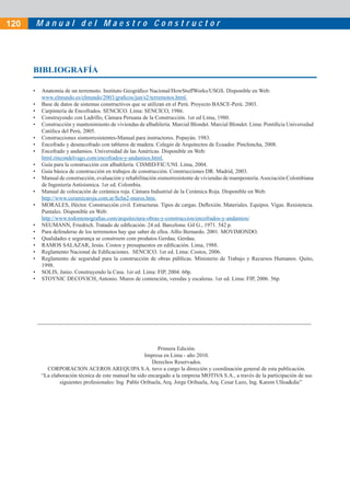 M a n u a l d e l M a e s t r o C o n s t r u c t o r
• Anatomía de un terremoto. Instituto Geográﬁco Nacional/HowStuffWorks/USGS. Disponible en Web:
www.elmundo.es/elmundo/2003/graﬁcos/jun/s2/terremotos.html.
• Base de datos de sistemas constructivos que se utilizan en el Perú. Proyecto BASCE-Perú. 2003.
• Carpintería de Encofrados. SENCICO. Lima: SENCICO, 1986.
• Construyendo con Ladrillo, Cámara Peruana de la Construcción. 1er ed Lima, 1980.
• Construcción y mantenimiento de viviendas de albañilería. Marcial Blondet. Marcial Blondet. Lima: Pontiﬁcia Universidad
Católica del Perú, 2005.
• Construcciones sismorresistentes-Manual para instructores. Popayán. 1983.
• Encofrado y desencofrado con tableros de madera. Colegio de Arquitectos de Ecuador. Pinchincha, 2008.
• Encofrado y andamios. Universidad de las Américas. Disponible en Web:
html.rincondelvago.com/encofrados-y-andamios.html.
• Guía para la construcción con albañilería. CISMID/FIC/UNI. Lima, 2004.
• Guía básica de construcción en trabajos de construcción. Construcciones DR. Madrid, 2003.
• Manual de construcción, evaluación y rehabilitación sismorresistente de viviendas de mampostería.Asociación Colombiana
de Ingeniería Antisísmica. 1er ed. Colombia.
• Manual de colocación de cerámica roja. Cámara Industrial de la Cerámica Roja. Disponible en Web:
http://www.ceramicaroja.com.ar/ﬁcha2-muros.htm.
• MORALES, Héctor. Construcción civil. Estructuras. Tipos de cargas. Deﬂexión. Materiales. Equipos. Vigas. Resistencia.
Puntales. Disponible en Web:
http://www.todomonograﬁas.com/arquitectura-obras-y-construccion/encofrados-y-andamios/
• NEUMANN, Friedrich. Tratado de ediﬁcación. 24 ed. Barcelona: Gil G., 1971. 542 p.
• Para defenderse de los terremotos hay que saber de ellos. Alﬁo Bernardo. 2001. MOVIMONDO.
• Qualidades e segurança se constroem com produtos Gerdau. Gerdau.
• RAMOS SALAZAR, Jesús. Costos y presupuestos en ediﬁcación. Lima, 1988.
• Reglamento Nacional de Ediﬁcaciones. SENCICO. 1er ed. Lima: Costos, 2006.
• Reglamento de seguridad para la construcción de obras públicas. Ministerio de Trabajo y Recursos Humanos. Quito,
1998.
• SOLIS, Janio. Construyendo la Casa. 1er ed. Lima: FIP, 2004. 60p.
• STOYNIC DECOVICH, Antonio. Muros de contención, veredas y escaleras. 1er ed. Lima: FIP, 2006. 56p.
Primera Edición.
Impresa en Lima - año 2010.
Derechos Reservados.
CORPORACION ACEROS AREQUIPA S.A. tuvo a cargo la dirección y coordinación general de esta publicación.
“La elaboración técnica de este manual ha sido encargado a la empresa MOTIVA S.A., a través de la participación de sus
siguientes profesionales: Ing. Pablo Orihuela, Arq. Jorge Orihuela, Arq. Cesar Lazo, Ing. Karem Ulloa&die”
BIBLIOGRAFÍA
120
 
