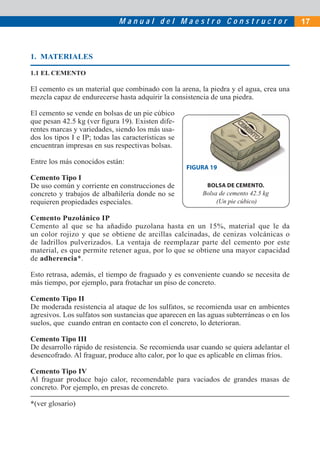 M a n u a l d e l M a e s t r o C o n s t r u c t o r 17
1. MATERIALES
1.1 EL CEMENTO
El cemento es un material que combinado con la arena, la piedra y el agua, crea una
mezcla capaz de endurecerse hasta adquirir la consistencia de una piedra.
El cemento se vende en bolsas de un pie cúbico
que pesan 42.5 kg (ver ﬁgura 19). Existen dife-
rentes marcas y variedades, siendo los más usa-
dos los tipos I e IP; todas las características se
encuentran impresas en sus respectivas bolsas.
Entre los más conocidos están:
Cemento Tipo I
De uso común y corriente en construcciones de
concreto y trabajos de albañilería donde no se
requieren propiedades especiales.
Cemento Puzolánico IP
Cemento al que se ha añadido puzolana hasta en un 15%, material que le da
un color rojizo y que se obtiene de arcillas calcinadas, de cenizas volcánicas o
de ladrillos pulverizados. La ventaja de reemplazar parte del cemento por este
material, es que permite retener agua, por lo que se obtiene una mayor capacidad
de adherencia*.
Esto retrasa, además, el tiempo de fraguado y es conveniente cuando se necesita de
más tiempo, por ejemplo, para frotachar un piso de concreto.
Cemento Tipo II
De moderada resistencia al ataque de los sulfatos, se recomienda usar en ambientes
agresivos. Los sulfatos son sustancias que aparecen en las aguas subterráneas o en los
suelos, que cuando entran en contacto con el concreto, lo deterioran.
Cemento Tipo III
De desarrollo rápido de resistencia. Se recomienda usar cuando se quiera adelantar el
desencofrado. Al fraguar, produce alto calor, por lo que es aplicable en climas fríos.
Cemento Tipo IV
Al fraguar produce bajo calor, recomendable para vaciados de grandes masas de
concreto. Por ejemplo, en presas de concreto.
*(ver glosario)
BOLSA DE CEMENTO.
Bolsa de cemento 42.5 kg
(Un pie cúbico)
FIGURA 19A 19
 