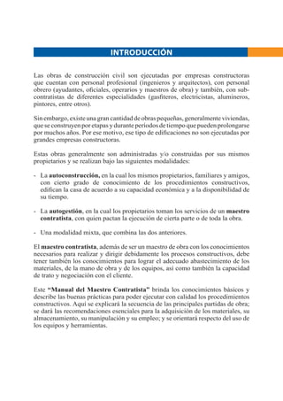 Las obras de construcción civil son ejecutadas por empresas constructoras
que cuentan con personal profesional (ingenieros y arquitectos), con personal
obrero (ayudantes, oﬁciales, operarios y maestros de obra) y también, con sub-
contratistas de diferentes especialidades (gasﬁteros, electricistas, alumineros,
pintores, entre otros).
Sin embargo, existe una gran cantidad de obras pequeñas, generalmente viviendas,
que se construyen por etapas y durante períodos de tiempo que pueden prolongarse
por muchos años. Por ese motivo, ese tipo de ediﬁcaciones no son ejecutadas por
grandes empresas constructoras.
Estas obras generalmente son administradas y/o construidas por sus mismos
propietarios y se realizan bajo las siguientes modalidades:
- La autoconstrucción, en la cual los mismos propietarios, familiares y amigos,
con cierto grado de conocimiento de los procedimientos constructivos,
ediﬁcan la casa de acuerdo a su capacidad económica y a la disponibilidad de
su tiempo.
- La autogestión, en la cual los propietarios toman los servicios de un maestro
contratista, con quien pactan la ejecución de cierta parte o de toda la obra.
- Una modalidad mixta, que combina las dos anteriores.
El maestro contratista, además de ser un maestro de obra con los conocimientos
necesarios para realizar y dirigir debidamente los procesos constructivos, debe
tener también los conocimientos para lograr el adecuado abastecimiento de los
materiales, de la mano de obra y de los equipos, así como también la capacidad
de trato y negociación con el cliente.
Este “Manual del Maestro Contratista” brinda los conocimientos básicos y
describe las buenas prácticas para poder ejecutar con calidad los procedimientos
constructivos. Aquí se explicará la secuencia de las principales partidas de obra;
se dará las recomendaciones esenciales para la adquisición de los materiales, su
almacenamiento, su manipulación y su empleo; y se orientará respecto del uso de
los equipos y herramientas.
INTRODUCCIÓN
 
