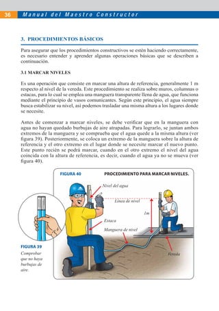 M a n u a l d e l M a e s t r o C o n s t r u c t o r36
3. PROCEDIMIENTOS BÁSICOS
Para asegurar que los procedimientos constructivos se estén haciendo correctamente,
es necesario entender y aprender algunas operaciones básicas que se describen a
continuación.
3.1 MARCAR NIVELES
Es una operación que consiste en marcar una altura de referencia, generalmente 1 m
respecto al nivel de la vereda. Este procedimiento se realiza sobre muros, columnas o
estacas, para lo cual se emplea una manguera transparente llena de agua, que funciona
mediante el principio de vasos comunicantes. Según este principio, el agua siempre
busca estabilizar su nivel, así podemos trasladar una misma altura a los lugares donde
se necesite.
Antes de comenzar a marcar niveles, se debe veriﬁcar que en la manguera con
agua no hayan quedado burbujas de aire atrapadas. Para lograrlo, se juntan ambos
extremos de la manguera y se comprueba que el agua quede a la misma altura (ver
ﬁgura 39). Posteriormente, se coloca un extremo de la manguera sobre la altura de
referencia y el otro extremo en el lugar donde se necesite marcar el nuevo punto.
Este punto recién se podrá marcar, cuando en el otro extremo el nivel del agua
coincida con la altura de referencia, es decir, cuando el agua ya no se mueva (ver
ﬁgura 40).
FIGURA 40 PROCEDIMIENTO PARA MARCAR NIVELES.
Línea de nivel
FIGURA 39
Comprobar
que no haya
burbujas de
aire.
Estaca
Nivel del agua
Vereda
Manguera de nivel
1m
 
