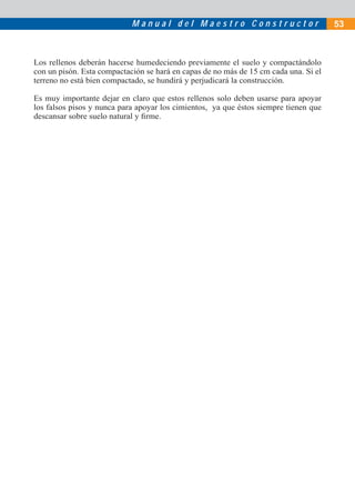 M a n u a l d e l M a e s t r o C o n s t r u c t o r 53
Los rellenos deberán hacerse humedeciendo previamente el suelo y compactándolo
con un pisón. Esta compactación se hará en capas de no más de 15 cm cada una. Si el
terreno no está bien compactado, se hundirá y perjudicará la construcción.
Es muy importante dejar en claro que estos rellenos solo deben usarse para apoyar
los falsos pisos y nunca para apoyar los cimientos, ya que éstos siempre tienen que
descansar sobre suelo natural y ﬁrme.
 