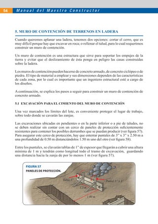 M a n u a l d e l M a e s t r o C o n s t r u c t o r54
5. MURO DE CONTENCIÓN DE TERRENOS EN LADERA
Cuando queremos aplanar una ladera, tenemos dos opciones: cortar el cerro, que es
muy difícil porque hay que excavar en roca; o rellenar el talud, para lo cual requerimos
construir un muro de contención.
Un muro de contención es una estructura que sirve para soportar los empujes de la
tierra y evitar que el deslizamiento de ésta ponga en peligro las casas construidas
sobre la ladera.
Los muros de contención pueden hacerse de concreto armado, de concreto ciclópeo o de
piedra. El tipo de material a emplear y sus dimensiones dependen de las características
de cada zona, por lo cual es importante que un ingeniero estructural esté a cargo de
los diseños.
A continuación, se explica los pasos a seguir para construir un muro de contención de
concreto armado.
5.1 EXCAVACIÓN PARA EL CIMIENTO DEL MURO DE CONTENCIÓN
Una vez marcados los límites del lote, es conveniente proteger el lugar de trabajo,
sobre todo donde se cavarán las zanjas.
Las excavaciones ubicadas en pendientes o en la parte inferior o a pie de taludes, no
se deben realizar sin contar con un cerco de paneles de protección suﬁcientemente
resistentes para contener los posibles derrumbes que se puedan producir (ver ﬁgura 57).
Para asegurar este cerco de protección, hay que enterrar puntales de 3” x 3” x 2.50 m a
una profundidad de 0.50 m distanciándolos 1.50 m uno del otro (ver ﬁgura 58).
Entre los puntales, se clavarán tablas de 1” de espesor que llegarán a cubrir una altura
mínima de 1 m y tendrán como longitud todo el tramo de excavación, guardando
una distancia hacia la zanja de por lo menos 1 m (ver ﬁgura 57).
FIGURA 57
Puntal 3” x 3”
PANELES DE PROTECCIÓN.
Tabla 1”
1.5 m
1.00 m
 