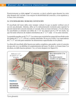 M a n u a l d e l M a e s t r o C o n s t r u c t o r58
Posteriormente se debe curar* el concreto, es decir echarle agua durante los siete
días después del vaciado. Esto mejora la durabilidad del concreto, evita rajaduras y
lo hace más resistente.
5.4 ENCOFRADO DEL MURO DE CONTENCIÓN
El encofrado del muro debe estar siempre vertical, lo que se puede veriﬁcar con el
uso de una plomada. Además, debe ser lo suﬁcientemente resistente para soportar la
presión lateral del concreto durante el vaciado. Para un muro de hasta 1.5 m de altura,
los encofrados se armarán con tablas de 1 1/2” de espesor por 8 a 10” de ancho, las
que llevarán refuerzos de madera (montantes) de 2” x 3” cada 1.5 m como máximo.
Laspuntalespuedenserde2”x3”.Lasestacasqueresistiránlascargasdelencofradoserán
de madera de 3” x 3” x 50 cm y estarán enterradas 30 cm en el suelo. Los espaciadores
de 2” x 3” servirán para mantener las dimensiones especiﬁcadas en los planos.
La altura del encofrado debe hacerse por paños completos, para poder vaciar el concreto
de una sola vez y no debilitar el comportamiento del muro. Es decir, si el muro tiene 2 m
de altura, no debe hacerse primero 1 m y el resto después (ver ﬁgura 61).
Tablas de 1 1/2”
de espesor x 8”- 10”
de ancho
Barrotes
(madera de 2” x 3”)
Espacio de encofrado
(madera de 2” x 3”)
Solera
(madera de 2” x 3”)
Refuerzo
(madera
de 2” x 3”)
Puntales
de 2” x 3”)
Estaca
(madera de
3” x 3” x 50 cm)
20 cm
30 cm Cimiento
vaciado
Muro referencial de 1.5 m
de altura.
Para alturas mayores
consultar a un especialista.
Juntas
(deben
ser selladas)
FIGURA 61
ENCOFRADO
DEL MURO DE
CONTENCIÓN.
*(ver glosario)
 