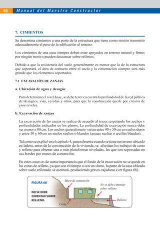 M a n u a l d e l M a e s t r o C o n s t r u c t o r66
7. CIMIENTOS
Se denomina cimientos a una parte de la estructura que tiene como misión transmitir
adecuadamente el peso de la ediﬁcación al terreno.
Los cimientos de una casa siempre deben estar apoyados en terreno natural y ﬁrme;
por ningún motivo pueden descansar sobre rellenos.
Debido a que la resistencia del suelo generalmente es menor que la de la estructura
que soportará, el área de contacto entre el suelo y la cimentación siempre será más
grande que los elementos soportados.
7.1 EXCAVACIÓN DE ZANJAS
a. Ubicación de agua y desagüe
Para determinar el nivel base, se debe tener en cuenta la profundidad de la red pública
de desagües, vías, veredas y otros, para que la construcción quede por encima de
esos niveles.
b. Excavación de zanjas
La excavación de las zanjas se realiza de acuerdo al trazo, respetando los anchos y
profundidades indicados en los planos. La profundidad de excavación nunca debe
ser menor a 80 cm. Los anchos generalmente varían entre 40 y 50 cm en suelos duros
y entre 50 y 60 cm en suelos sueltos o blandos (arenas sueltas o arcillas blandas).
Tal como se explicó en el capítulo 4, generalmente cuando se tiene un terreno ubicado
en ladera, antes de la construcción de la vivienda, se efectúan los trabajos de corte
y relleno para obtener una o más plataformas niveladas, las que son soportadas en
sus bordes por muros de contención.
En estos casos es de suma importancia que el fondo de la excavación no se quede en
las zonas de relleno, ya que con el tiempo o con un sismo, la parte de la casa ubicada
sobre suelo rellenado se asentará, produciendo graves rajaduras (ver ﬁgura 68).
Muro de contención
Corte
Relleno
No se debe cimentar
sobre relleno
FIGURA 68
NO SE DEBE
CIMENTAR SOBRE
RELLENO.
 