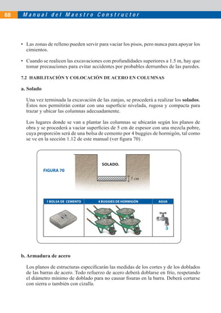M a n u a l d e l M a e s t r o C o n s t r u c t o r68
• Las zonas de relleno pueden servir para vaciar los pisos, pero nunca para apoyar los
cimientos.
• Cuando se realicen las excavaciones con profundidades superiores a 1.5 m, hay que
tomar precauciones para evitar accidentes por probables derrumbes de las paredes.
7.2 HABILITACIÓN Y COLOCACIÓN DE ACERO EN COLUMNAS
a. Solado
Una vez terminada la excavación de las zanjas, se procederá a realizar los solados.
Éstos nos permitirán contar con una superﬁcie nivelada, rugosa y compacta para
trazar y ubicar las columnas adecuadamente.
Los lugares donde se van a plantar las columnas se ubicarán según los planos de
obra y se procederá a vaciar superﬁcies de 5 cm de espesor con una mezcla pobre,
cuya proporción será de una bolsa de cemento por 4 buggies de hormigón, tal como
se ve en la sección 1.12 de este manual (ver ﬁgura 70) .
1 BOLSA DE CEMENTO 4 BUGGIES DE HORMIGÓN AGUA
FIGURA 70
b. Armadura de acero
Los planos de estructuras especiﬁcarán las medidas de los cortes y de los doblados
de las barras de acero. Todo refuerzo de acero deberá doblarse en frío, respetando
el diámetro mínimo de doblado para no causar ﬁsuras en la barra. Deberá cortarse
con sierra o también con cizalla.
SOLADO.
5 cm
 