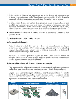 M a n u a l d e l M a e s t r o C o n s t r u c t o r 71
• Si las varillas de ﬁerro se van a almacenar por algún tiempo, hay que guardarlas
evitando el contacto con el suelo. También deben ser protegidas de la lluvia y de la
humedad, cubriéndolas con una manta plástica. Esto evitará que se oxiden.
• Si al momento de usar las varillas, éstas presentan óxido, se deben limpiar con
escobilla de acero para asegurar una buena adherencia al concreto. Pero si la
oxidación ha avanzado hasta deteriorar las corrugas o el diámetro de la barra,
lamentablemente ya no deben ser usadas. Por eso es vital su buena protección.
• Al doblar el ﬁerro, no olvidar el diámetro mínimo de doblado, de lo contrario, éste
se puede ﬁsurar.
7.3 VACIADO DEL CONCRETO EN ZANJAS
a. Preparación de la zanja
Antes de iniciar el vaciado del concreto, se debe veriﬁcar que la zanja esté limpia.
Si hay zonas con encofrado, deberá veriﬁcarse que estén debidamente apuntaladas;
luego, se deberá humedecer las paredes y el fondo de la zanja. Esto evitará que el
terreno seco absorba el agua de la mezcla.
Asimismo, es necesario prever los lugares por donde van a pasar las tuberías de
desagüe. En estos puntos, habrá que dejar los pases correspondientes. Generalmente
se hace dejando papel de bolsas de cemento.
b. Preparación de la mezcla de concreto para los cimientos
Para la preparación del concreto, se deberá utilizar de preferencia una mezcladora,
pudiéndolo hacer también a mano en una zona plana y limpia de desperdicios.
La proporción recomendable para este tipo de concreto es de una bolsa de cemento
por 3 1/3 buggies de hormigón. Esta proporción se especiﬁca en la sección 1.12 de
este manual. Adicionalmente, se debe incorporar piedra de zanja en una proporción
equivalente a una tercera parte del volumen a vaciar.
1 BOLSA
DE CEMENTO
3 1/3 BUGGIES DE HORMIGÓN
PIEDRA DE ZANJA = 1/3
DEL VOLUMEN A VACIAR
AGUA
Llenar 1/3
buggy
 
