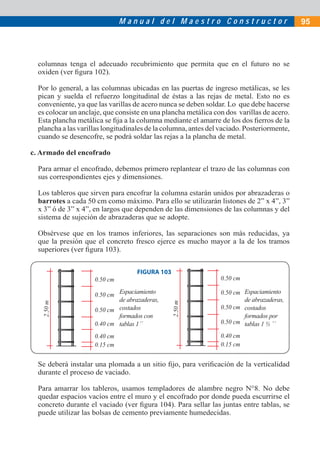 M a n u a l d e l M a e s t r o C o n s t r u c t o r 95
columnas tenga el adecuado recubrimiento que permita que en el futuro no se
oxiden (ver ﬁgura 102).
Por lo general, a las columnas ubicadas en las puertas de ingreso metálicas, se les
pican y suelda el refuerzo longitudinal de éstas a las rejas de metal. Esto no es
conveniente, ya que las varillas de acero nunca se deben soldar. Lo que debe hacerse
es colocar un anclaje, que consiste en una plancha metálica con dos varillas de acero.
Esta plancha metálica se ﬁja a la columna mediante el amarre de los dos ﬁerros de la
plancha a las varillas longitudinales de la columna, antes del vaciado. Posteriormente,
cuando se desencofre, se podrá soldar las rejas a la plancha de metal.
c. Armado del encofrado
Para armar el encofrado, debemos primero replantear el trazo de las columnas con
sus correspondientes ejes y dimensiones.
Los tableros que sirven para encofrar la columna estarán unidos por abrazaderas o
barrotes a cada 50 cm como máximo. Para ello se utilizarán listones de 2” x 4”, 3”
x 3” ó de 3” x 4”, en largos que dependen de las dimensiones de las columnas y del
sistema de sujeción de abrazaderas que se adopte.
Obsérvese que en los tramos inferiores, las separaciones son más reducidas, ya
que la presión que el concreto fresco ejerce es mucho mayor a la de los tramos
superiores (ver ﬁgura 103).
FIGURA 103
Se deberá instalar una plomada a un sitio ﬁjo, para veriﬁcación de la verticalidad
durante el proceso de vaciado.
Para amarrar los tableros, usamos templadores de alambre negro N°8. No debe
quedar espacios vacíos entre el muro y el encofrado por donde pueda escurrirse el
concreto durante el vaciado (ver ﬁgura 104). Para sellar las juntas entre tablas, se
puede utilizar las bolsas de cemento previamente humedecidas.
Espaciamiento
de abrazaderas,
costados
formados con
tablas 1´´
Espaciamiento
de abrazaderas,
costados
formados por
tablas 1 ½ ´´
0.50 cm
0.50 cm
0.50 cm
2.50m
0.40 cm
0.40 cm
0.15 cm
2.50m
0.50 cm
0.50 cm
0.50 cm
0.50 cm
0.40 cm
0.15 cm
 