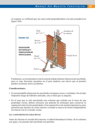 M a n u a l d e l M a e s t r o C o n s t r u c t o r 97
en esquina, se veriﬁcará que sus caras estén perpendiculares con una escuadra (ver
ﬁgura 104).
Finalmente,serecomiendarevisarlazonadetrabajoduranteelprocesodeencofrado,
pues es muy frecuente encontrar en el piso maderas con clavos que al pisarlos
pueden ocasionar serios accidentes.
Consideraciones:
• Es recomendable almacenar los encofrados en lugares secos y ventilados. No olvidar
limpiarlos luego de haberlos utilizado, esto evitará que se arqueen.
• En el caso que se esté encofrando una columna que colinda con el muro de una
propiedad vecina, deberá colocarse una plancha de tecknopor para conservar la
separación entre las dos propiedades. Esta separación es de mucha importancia, pues
permitirá que durante un sismo nuestra vivienda se mueva de forma independiente
sin chocar con la vivienda vecina.
11.2 CONCRETO EN COLUMNAS
Antes de efectuar el vaciado del concreto, se deberá humedecer la base de la columna
con agua y las paredes del encofrado con petróleo.
Armadura de
la columna
Cada 50 cm
Barrote
de 2”x4”
Puntal
de 3”x3”
Estaca
Tabla
de 8”x11
/2”
FIGURA 105
COLOCACIÓN
DE PUNTALES Y
VERIFICACIÓN DE
VERTICALIDAD.
 