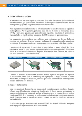 M a n u a l d e l M a e s t r o C o n s t r u c t o r
a. Preparación de la mezcla
A diferencia de los otros tipos de concreto, éste debe hacerse de preferencia con
una mezcladora, ya que hacerlo de manera manual produce mezclas que no son
homogéneas, y que no aseguran una resistencia uniforme.
Para la preparación de la mezcla, se deberá consultar la resistencia que se especiﬁca
en los planos. Por lo general, para una casa de 2 ó 3 pisos, la resistencia es de
175 kg / cm2
, esto quiere decir que sobre una superﬁcie cuadrada de concreto de
1 cm de lado, se puede aplicar una carga de 175 kg antes de que se rompa.
La proporción recomendable para obtener esta resistencia es de una bolsa de
cemento por un buggy de arena gruesa y un buggy de piedra chancada, además, de
la cantidad de agua necesaria para obtener una mezcla pastosa y fácil de trabajar.
La cantidad de agua varía de acuerdo a la humedad de la arena y la piedra. Si se
encuentran secas, el agua necesaria para una bolsa de cemento podrá ser de unos 40
litros. Si se encuentran totalmente mojadas, bastará con unos 20 litros, tal como se
vio en la sección 1.12 de este manual.
1 BOLSA DE CEMENTO 1 BUGGY DE ARENA GRUESA 1 BUGGY DE PIEDRA CHANCADA AGUA
Durante el proceso de mezclado, primero deberá ingresar una parte del agua en
la mezcladora, antes que el cemento y los agregados. Luego, se echa el resto.
Asimismo, el tiempo de mezclado, una vez que todos los materiales han ingresado,
no será inferior a dos minutos.
b. Vaciado de la mezcla
Una vez realizada la mezcla, se transportará cuidadosamente mediante buggies
o latas, que deberán estar totalmente limpios con el ﬁn de que no contaminen la
mezcla. Asimismo, se procurará realizar el transporte en el menor tiempo posible
(ver ﬁgura 106). Si el transporte se prolonga demasiado y tiene mucho movimiento,
puede ocasionar que la mezcla se separe, ya que las piedras tienden a asentarse
hacia el fondo.
El concreto que ya ha comenzado a endurecerse, no deberá utilizarse. Tampoco
debe agregarse agua adicional para remezclarlo.
98
 