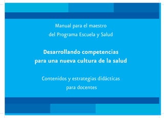 Manual para el maestro
     del Programa Escuela y Salud

   Desarrollando competencias
para una nueva cultura de la salud

  Contenidos y estrategias didácticas
            para docentes
 